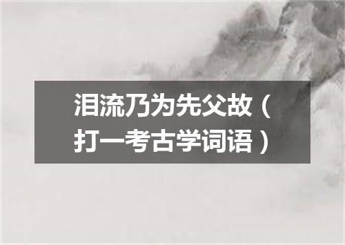 泪流乃为先父故（打一考古学词语）