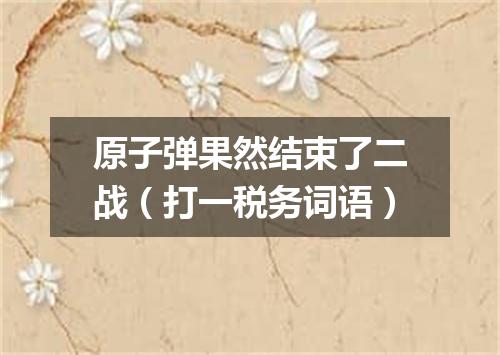 原子弹果然结束了二战（打一税务词语）