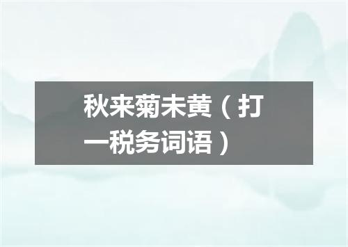 秋来菊未黄（打一税务词语）