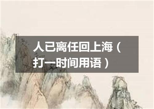 人已离任回上海（打一时间用语）