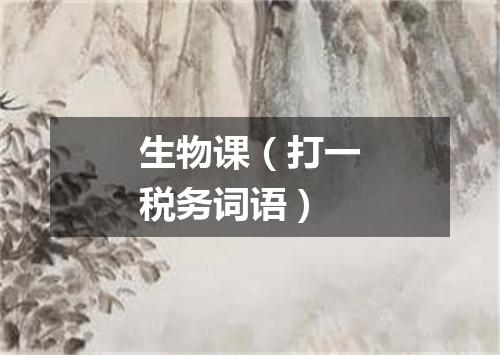 生物课（打一税务词语）