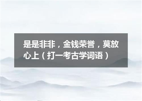 是是非非，金钱荣誉，莫放心上（打一考古学词语）