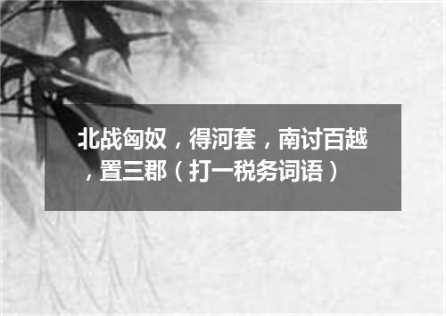 北战匈奴，得河套，南讨百越，置三郡（打一税务词语）