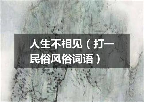 人生不相见（打一民俗风俗词语）