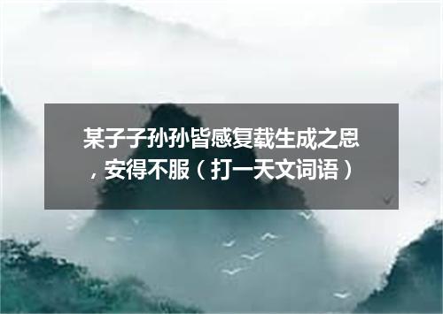 某子子孙孙皆感复载生成之恩，安得不服（打一天文词语）