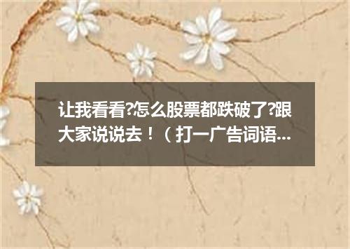 让我看看?怎么股票都跌破了?跟大家说说去！（打一广告词语）