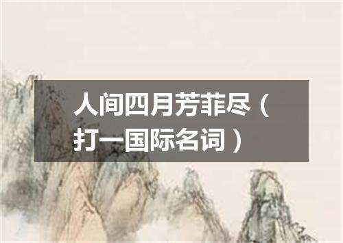 人间四月芳菲尽（打一国际名词）